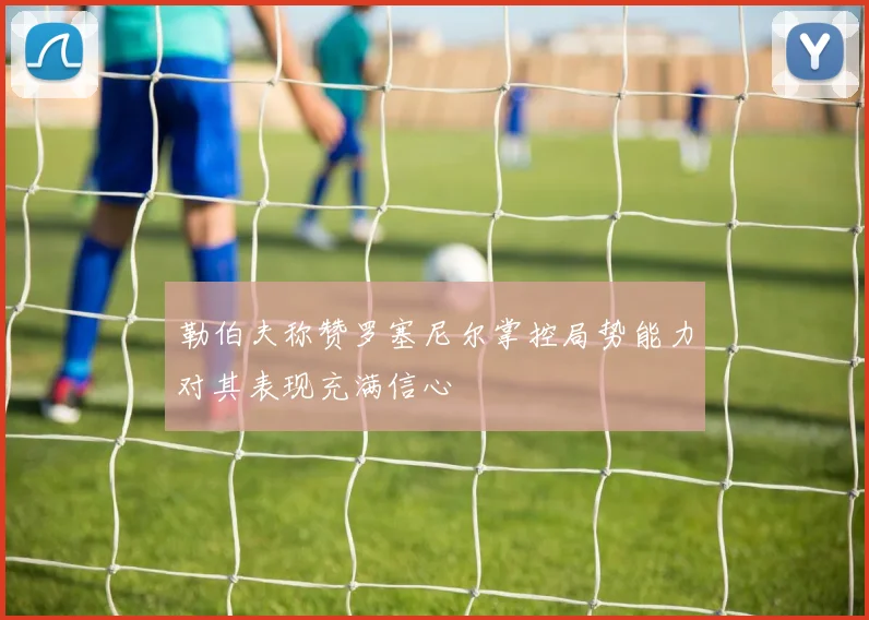 勒伯夫称赞罗塞尼尔掌控局势能力对其表现充满信心