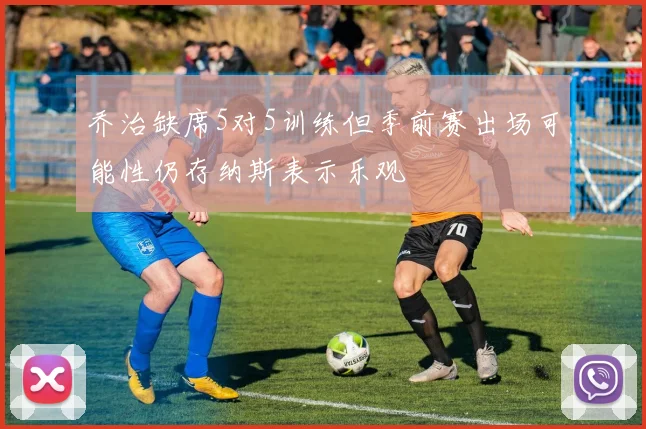 乔治缺席5对5训练但季前赛出场可能性仍存纳斯表示乐观
