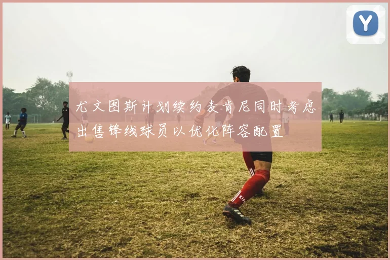 尤文图斯计划续约麦肯尼同时考虑出售锋线球员以优化阵容配置