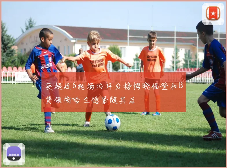 英超近6轮场均评分榜揭晓福登和B费领衔哈兰德紧随其后