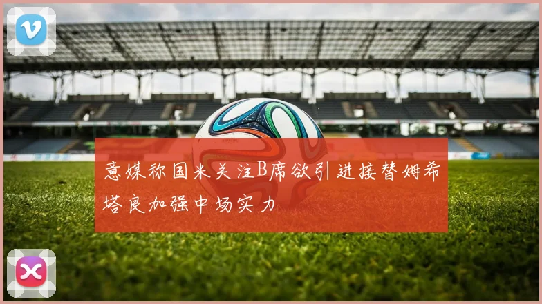 意媒称国米关注B席欲引进接替姆希塔良加强中场实力