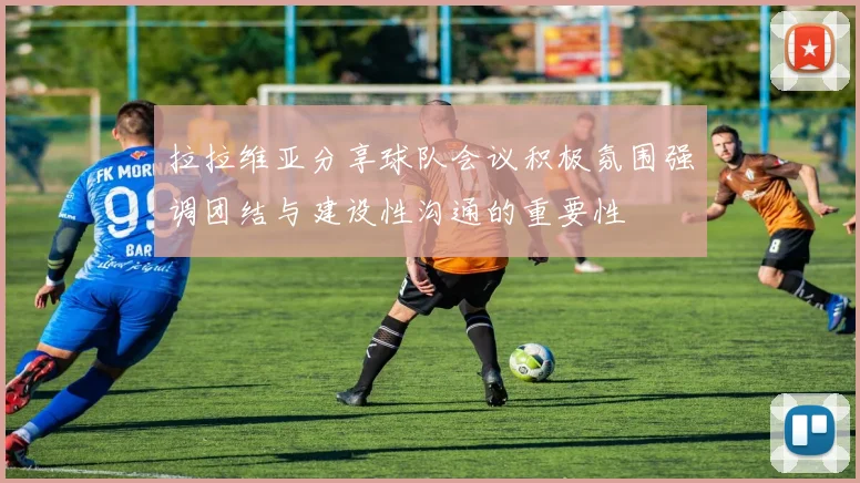 拉拉维亚分享球队会议积极氛围强调团结与建设性沟通的重要性
