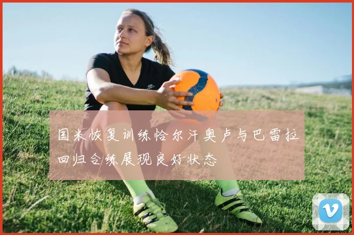 国米恢复训练恰尔汗奥卢与巴雷拉回归合练展现良好状态