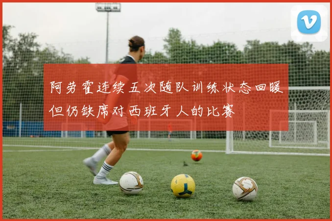 阿劳霍连续五次随队训练状态回暖但仍缺席对西班牙人的比赛