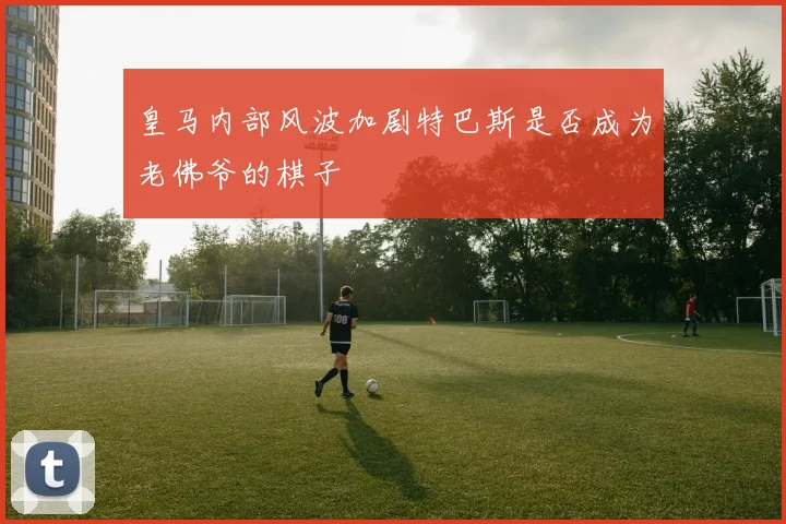 皇马内部风波加剧特巴斯是否成为老佛爷的棋子