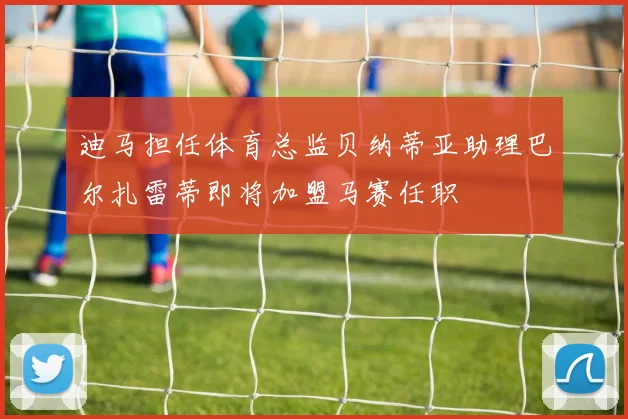 迪马担任体育总监贝纳蒂亚助理巴尔扎雷蒂即将加盟马赛任职