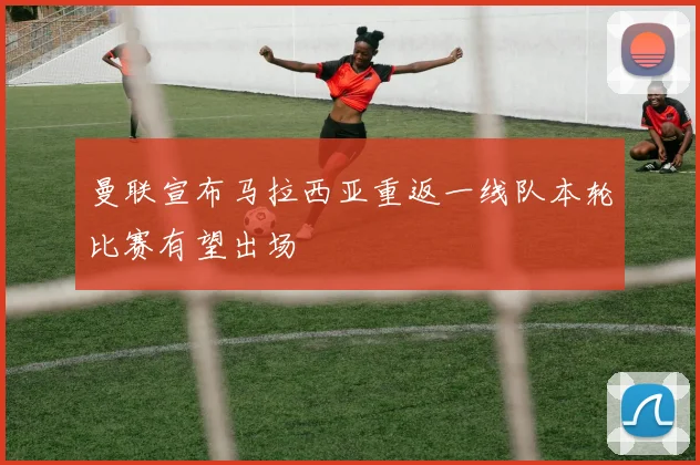 曼联宣布马拉西亚重返一线队本轮比赛有望出场