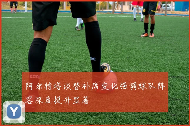 阿尔特塔谈替补席变化强调球队阵容深度提升显著