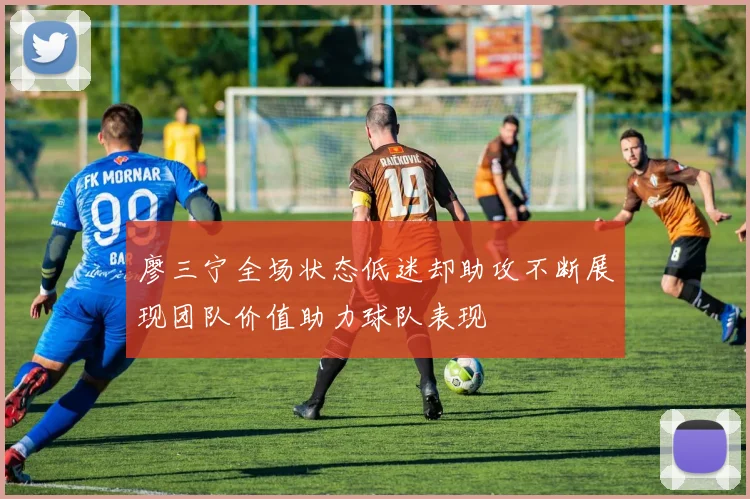 廖三宁全场状态低迷却助攻不断展现团队价值助力球队表现