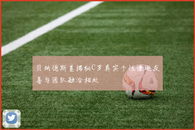 贝纳德斯基揭秘C罗真实个性谦逊友善与团队融洽相处