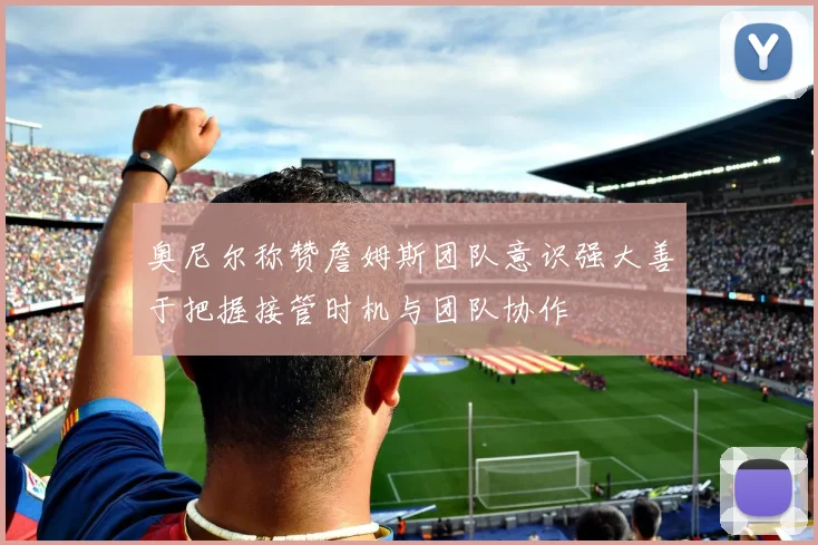 奥尼尔称赞詹姆斯团队意识强大善于把握接管时机与团队协作
