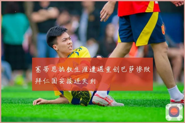 塞蒂恩执教生涯遭遇重创巴萨惨败拜仁国安接连失利