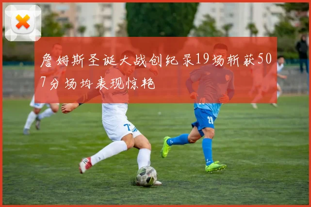 詹姆斯圣诞大战创纪录19场斩获507分场均表现惊艳