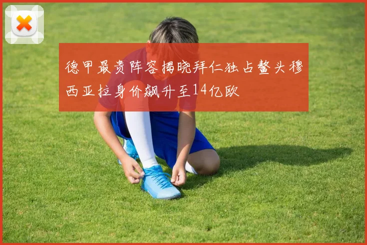 德甲最贵阵容揭晓拜仁独占鳌头穆西亚拉身价飙升至14亿欧