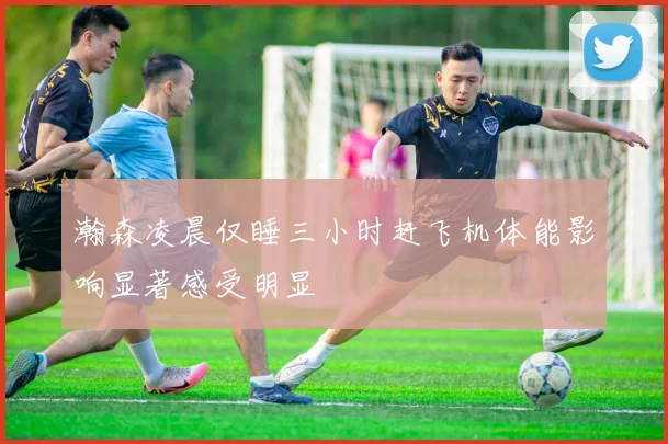 瀚森凌晨仅睡三小时赶飞机体能影响显著感受明显