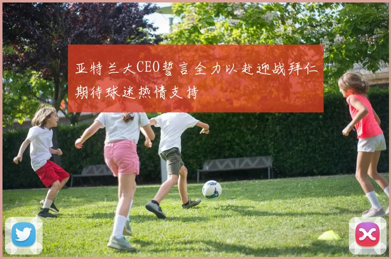 亚特兰大CEO誓言全力以赴迎战拜仁期待球迷热情支持