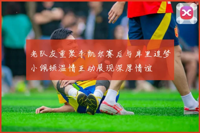 老队友重聚李凯尔赛后与库里追梦小佩顿温情互动展现深厚情谊