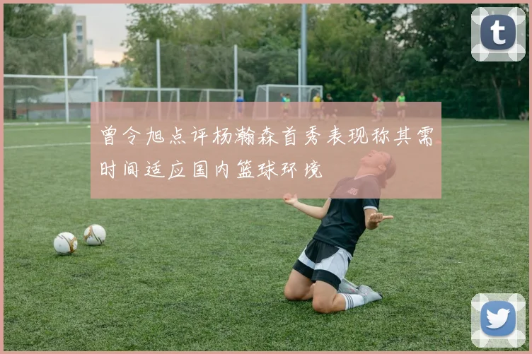曾令旭点评杨瀚森首秀表现称其需时间适应国内篮球环境
