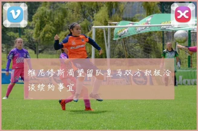 维尼修斯渴望留队皇马双方积极洽谈续约事宜