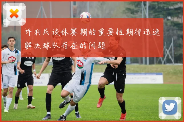 许利民谈休赛期的重要性期待迅速解决球队存在的问题