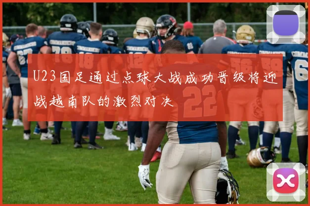 U23国足通过点球大战成功晋级将迎战越南队的激烈对决