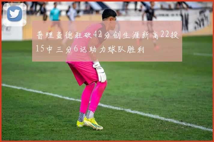 普理查德狂砍42分创生涯新高22投15中三分6记助力球队胜利