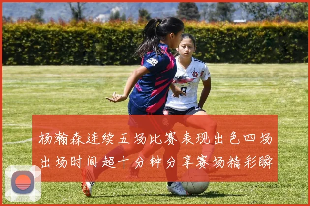杨瀚森连续五场比赛表现出色四场出场时间超十分钟分享赛场精彩瞬间